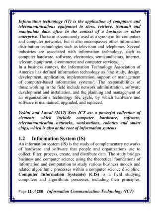 Page 11 of 288 Information Communication Technology (ICT)
Information technology (IT) is the application of computers and
telecommunications equipment to store, retrieve, transmit and
manipulate data, often in the context of a business or other
enterprise. The term is commonly used as a synonym for computers
and computer networks, but it also encompasses other information
distribution technologies such as television and telephones. Several
industries are associated with information technology, such as
computer hardware, software, electronics, semiconductors, internet,
telecom equipment, e-commerce and computer services.
In a business context, the Information Technology Association of
America has defined information technology as "the study, design,
development, application, implementation, support or management
of computer-based information systems". The responsibilities of
those working in the field include network administration, software
development and installation, and the planning and management of
an organization‘s technology life cycle, by which hardware and
software is maintained, upgraded, and replaced.
Yekini and Lawal (2012) Sees ICT as: a powerful collection of
elements which include computer hardware, software,
telecommunication networks, workstations, robotics and smart
chips, which is also at the root of information systems
1.2 Information System (IS)
An information system (IS) is the study of complementary networks
of hardware and software that people and organizations use to
collect, filter, process, create, and distribute data. The study bridges
business and computer science using the theoretical foundations of
information and computation to study various business models and
related algorithmic processes within a computer science discipline.
Computer Information System(s) (CIS) is a field studying
computers and algorithmic processes, including their principles,
 