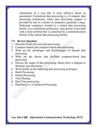 Page 110 of 288 Information Communication Technology (ICT)
information in a way that is most effective based on
operational. Centralized data processing is a Computer data
processing architecture where data processing support is
provided by one or a cluster of computers, generally a large.
Dedicated computers, located in a central data processing
facility. In a centralized architecture, each person is provided
with a local terminal that is connected by a communications
facility to the central data processing facility.
7.5 Review Question
1. Describe briefly the term data processing
2. Compare manual and computer-based data processing
3. What are the advantages and disadvantages of manual data
processing
4. What are the factors that facilitate computer-based data
processing
5. Discuss the stages of data processing. Hence draw a diagram to
illustrate your discussion
6. Write briefly on the following data processing techniques
a. Batch Processing
b. Online-Processing
c. Time Sharing
d. Real-Time processing
e. Distributed vs. Centralized Processing
 