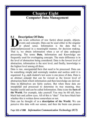 Page 111 of 288 Information Communication Technology (ICT)
Chapter Eight
Computer Data Management
8.1 Description Of Data
ata is/are collection of raw fact(s) about people, objects,
events and concepts. Data can be used either in the singular
or plural sense. Information is the data that is
analyzed/processed in a meaningful manner, for decision making.
That is, we obtain information when a set of data undergoes
processing. The terms Data, Information and Knowledge are
frequently used for overlapping concepts. The main difference is in
the level of abstraction being considered. Data is the lowest level of
abstraction, information is the next level, and finally, knowledge is
the highest level among all three.
Data is raw, unorganized facts that need to be processed. Data can
be something simple and seemingly random and useless until it is
organized. E.g. each student's test score is one piece of data. Data is
an abstract concept that can be viewed as the lowest level of
abstraction from which information and then knowledge are derived.
Data in themselves are fairly useless. But when these data are
interpreted and processed to determine its true meaning, they
become useful and can be called Information. Data is/are the facts of
the World. For example, take yourself. You may be 6ft tall, have
black hair and yellow eyes. All of this is ―data‖. You have black hair
whether this is written down somewhere or not.
Data can be thought of as a description of the World. We can
perceive this data with our senses, and then the brain can process
D
 