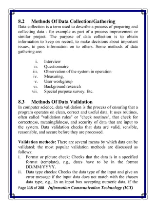 Page 115 of 288 Information Communication Technology (ICT)
8.2 Methods Of Data Collection/Gathering
Data collection is a term used to describe a process of preparing and
collecting data - for example as part of a process improvement or
similar project. The purpose of data collection is to obtain
information to keep on record, to make decisions about important
issues, to pass information on to others. Some methods of data
gathering are:
i. Interview
ii. Questionnaire
iii. Observation of the system in operation
iv. Measuring,
v. User workgroup
vi. Background research
vii. Special purpose survey. Etc.
8.3 Methods Of Data Validation
In computer science, data validation is the process of ensuring that a
program operates on clean, correct and useful data. It uses routines,
often called "validation rules" or "check routines", that check for
correctness, meaningfulness, and security of data that are input to
the system. Data validation checks that data are valid, sensible,
reasonable, and secure before they are processed.
Validation methods: There are several means by which data can be
validated; the most popular validation methods are discussed as
follows:
i. Format or picture check: Checks that the data is in a specified
format (template), e.g., dates have to be in the format
DD/MM/YYYY.
ii. Data type checks: Checks the data type of the input and give an
error message if the input data does not match with the chosen
data type, e.g., In an input box accepting numeric data, if the
 