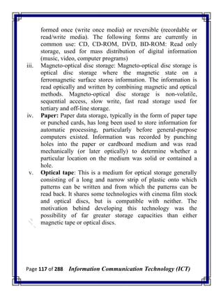Page 117 of 288 Information Communication Technology (ICT)
formed once (write once media) or reversible (recordable or
read/write media). The following forms are currently in
common use: CD, CD-ROM, DVD, BD-ROM: Read only
storage, used for mass distribution of digital information
(music, video, computer programs)
iii. Magneto-optical disc storage: Magneto-optical disc storage is
optical disc storage where the magnetic state on a
ferromagnetic surface stores information. The information is
read optically and written by combining magnetic and optical
methods. Magneto-optical disc storage is non-volatile,
sequential access, slow write, fast read storage used for
tertiary and off-line storage.
iv. Paper: Paper data storage, typically in the form of paper tape
or punched cards, has long been used to store information for
automatic processing, particularly before general-purpose
computers existed. Information was recorded by punching
holes into the paper or cardboard medium and was read
mechanically (or later optically) to determine whether a
particular location on the medium was solid or contained a
hole.
v. Optical tape: This is a medium for optical storage generally
consisting of a long and narrow strip of plastic onto which
patterns can be written and from which the patterns can be
read back. It shares some technologies with cinema film stock
and optical discs, but is compatible with neither. The
motivation behind developing this technology was the
possibility of far greater storage capacities than either
magnetic tape or optical discs.
 