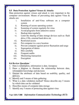 Page 118 of 288 Information Communication Technology (ICT)
8.5 Data Protection Against Viruses & Attacks
Data protection against viruses and attack is very important in the
computer environment. Means of preventing data against Virus &
attacks are:
i. Installation of anti-Virus software on a computer
system
ii. Running of secure operating system
iii. Scanning of system regularly for virus
iv. Avoid programs from unknown source
v. Backup data regularly
vi. Limit the sharing of data storage devices such as: flash
drive, CDs, external hard drive etc
vii. Restricted access
viii. Put computer in a save location
ix. Prevent computer against power fluctuation and surge
x. Segregation of duties
xi. Hire carefully
xii. Frequent audits
xiii. Monitoring transaction
xiv. Encryption
8.6 Review Questions
1. Data is information, information is data. Juxtapose
2. Draw a diagram to illustrate the relationship between data,
information knowledge and decision
3. Discuss the attributes of data based on usability, quality, and
delivery.
4. Identify and 5 means of data gathering
5. What is a data validation method? Hence describe any 5 means
by which data can be validated
6. Describes means of computer data storage
7. Identify any 5 means of protecting data against virus
 