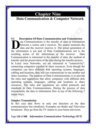 Page 119 of 288 Information Communication Technology (ICT)
Chapter Nine
Data Communication & Computer Network
9.1 Description Of Data Communication and Transmission
ata Communications is the transfer of data or information
between a source and a receiver. The source transmits the
data and the receiver receives it. The actual generation of
the information is not part of Data Communications nor is the
resulting action of the information at the receiver. Data
Communication is interested in the transfer of data, the method of
transfer and the preservation of the data during the transfer process.
In Local Area Networks, we are interested in "connectivity",
connecting computers together to share resources. Even though the
computers can have different disk operating systems, languages,
cabling and locations, they still can communicate to one another and
share resources. The purpose of Data Communications is to provide
the rules and regulations that allow computers with different disk
operating systems, languages, cabling and locations to share
resources. The rules and regulations are called protocols and
standards in Data Communications. During the process of data
transmission, the data or information flow in any of the following 3
major ways;
Simplex Transmission
In this case data flows in only one direction on the data
communication line (medium). Examples are Radio and Television
broadcasts. They go from the TV station to your home television.
D
 