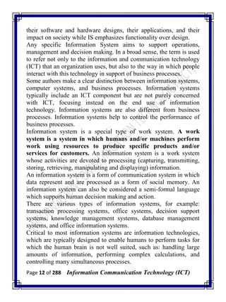 Page 12 of 288 Information Communication Technology (ICT)
their software and hardware designs, their applications, and their
impact on society while IS emphasizes functionality over design.
Any specific Information System aims to support operations,
management and decision making. In a broad sense, the term is used
to refer not only to the information and communication technology
(ICT) that an organization uses, but also to the way in which people
interact with this technology in support of business processes.
Some authors make a clear distinction between information systems,
computer systems, and business processes. Information systems
typically include an ICT component but are not purely concerned
with ICT, focusing instead on the end use of information
technology. Information systems are also different from business
processes. Information systems help to control the performance of
business processes.
Information system is a special type of work system. A work
system is a system in which humans and/or machines perform
work using resources to produce specific products and/or
services for customers. An information system is a work system
whose activities are devoted to processing (capturing, transmitting,
storing, retrieving, manipulating and displaying) information.
An information system is a form of communication system in which
data represent and are processed as a form of social memory. An
information system can also be considered a semi-formal language
which supports human decision making and action.
There are various types of information systems, for example:
transaction processing systems, office systems, decision support
systems, knowledge management systems, database management
systems, and office information systems.
Critical to most information systems are information technologies,
which are typically designed to enable humans to perform tasks for
which the human brain is not well suited, such as: handling large
amounts of information, performing complex calculations, and
controlling many simultaneous processes.
 