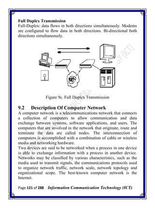 Page 121 of 288 Information Communication Technology (ICT)
Full Duplex Transmission
Full-Duplex: data flows in both directions simultaneously. Modems
are configured to flow data in both directions. Bi-directional both
directions simultaneously.
Figure 9c. Full Duplex Transmission
9.2 Description Of Computer Network
A computer network is a telecommunications network that connects
a collection of computers to allow communication and data
exchange between systems, software applications, and users. The
computers that are involved in the network that originate, route and
terminate the data are called nodes. The interconnection of
computers is accomplished with a combination of cable or wireless
media and networking hardware.
Two devices are said to be networked when a process in one device
is able to exchange information with a process in another device.
Networks may be classified by various characteristics, such as the
media used to transmit signals, the communications protocols used
to organize network traffic, network scale, network topology and
organizational scope. The best-known computer network is the
Internet.
 