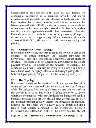 Page 122 of 288 Information Communication Technology (ICT)
Communication protocols define the rules and data formats for
exchanging information in a computer network. Well-known
communications protocols include Ethernet, a hardware and link
layer standard that is widely used for local area networks, and the
Internet protocol suite (TCP/IP), which defines a set of protocols for
communication between multiple networks, for host-to-host data
transfer, and for application-specific data transmission formats.
Protocols provide the basis for network programming. Computer
networks are created to support many different sorts of services such
as World Wide Web, file servers, email, instant messaging and
printing.
9.3 Computer Network Topology
In computer networking, topology refers to the layout of connected
devices. This article introduces the standard topologies of
networking. Think of a topology as a network's virtual shape or
structure. This shape does not necessarily correspond to the actual
physical layout of the devices on the network. For example, the
computers on a home LAN may be arranged in a circle in a family
room, but it would be highly unlikely to find a ring topology there.
Network topologies are categorized into the following basic types:
9.3.1 Bus Topology
Bus networks (not to be confused with the system bus of a
computer) use a common backbone to connect all devices. A single
cable, the backbone functions as a shared communication medium
that devices attach or tap into with an interface connector. A device
wanting to communicate with another device on the network sends a
broadcast message onto the wire that all other devices see, but only
the intended recipient actually accepts and processes the message.
Ethernet bus topologies are relatively easy to install and don't
require much cabling compared to the alternatives. 10Base-2
("ThinNet") and 10Base-5 ("ThickNet") both were popular Ethernet
 