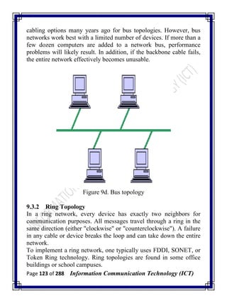 Page 123 of 288 Information Communication Technology (ICT)
cabling options many years ago for bus topologies. However, bus
networks work best with a limited number of devices. If more than a
few dozen computers are added to a network bus, performance
problems will likely result. In addition, if the backbone cable fails,
the entire network effectively becomes unusable.
Figure 9d. Bus topology
9.3.2 Ring Topology
In a ring network, every device has exactly two neighbors for
communication purposes. All messages travel through a ring in the
same direction (either "clockwise" or "counterclockwise"). A failure
in any cable or device breaks the loop and can take down the entire
network.
To implement a ring network, one typically uses FDDI, SONET, or
Token Ring technology. Ring topologies are found in some office
buildings or school campuses.
 
