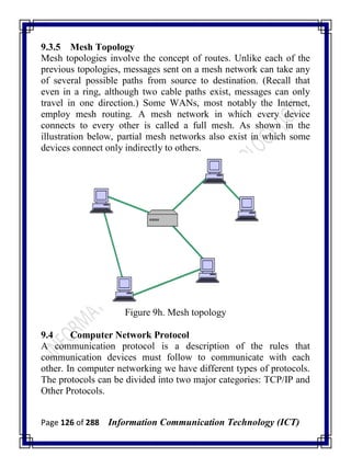 Page 126 of 288 Information Communication Technology (ICT)
9.3.5 Mesh Topology
Mesh topologies involve the concept of routes. Unlike each of the
previous topologies, messages sent on a mesh network can take any
of several possible paths from source to destination. (Recall that
even in a ring, although two cable paths exist, messages can only
travel in one direction.) Some WANs, most notably the Internet,
employ mesh routing. A mesh network in which every device
connects to every other is called a full mesh. As shown in the
illustration below, partial mesh networks also exist in which some
devices connect only indirectly to others.
Figure 9h. Mesh topology
9.4 Computer Network Protocol
A communication protocol is a description of the rules that
communication devices must follow to communicate with each
other. In computer networking we have different types of protocols.
The protocols can be divided into two major categories: TCP/IP and
Other Protocols.
 