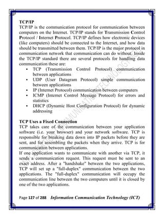 Page 127 of 288 Information Communication Technology (ICT)
TCP/IP
TCP/IP is the communication protocol for communication between
computers on the Internet. TCP/IP stands for Transmission Control
Protocol / Internet Protocol. TCP/IP defines how electronic devices
(like computers) should be connected to the Internet, and how data
should be transmitted between them. TCP/IP is the major protocol in
communication network that communication can do without. Inside
the TCP/IP standard there are several protocols for handling data
communication these are:
 TCP (Transmission Control Protocol) communication
between applications
 UDP (User Datagram Protocol) simple communication
between applications
 IP (Internet Protocol) communication between computers
 ICMP (Internet Control Message Protocol) for errors and
statistics
 DHCP (Dynamic Host Configuration Protocol) for dynamic
addressing
TCP Uses a Fixed Connection
TCP takes care of the communication between your application
software (i.e. your browser) and your network software. TCP is
responsible for breaking data down into IP packets before they are
sent, and for assembling the packets when they arrive. TCP is for
communication between applications.
If one application wants to communicate with another via TCP, it
sends a communication request. This request must be sent to an
exact address. After a "handshake" between the two applications,
TCP will set up a "full-duplex" communication between the two
applications. The "full-duplex" communication will occupy the
communication line between the two computers until it is closed by
one of the two applications.
 