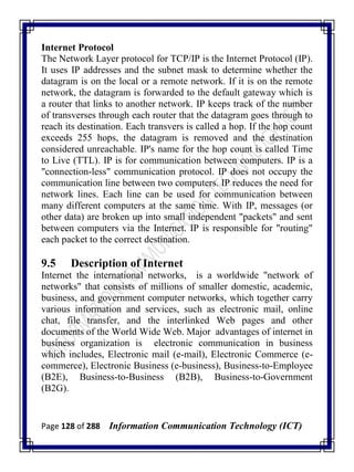 Page 128 of 288 Information Communication Technology (ICT)
Internet Protocol
The Network Layer protocol for TCP/IP is the Internet Protocol (IP).
It uses IP addresses and the subnet mask to determine whether the
datagram is on the local or a remote network. If it is on the remote
network, the datagram is forwarded to the default gateway which is
a router that links to another network. IP keeps track of the number
of transverses through each router that the datagram goes through to
reach its destination. Each transvers is called a hop. If the hop count
exceeds 255 hops, the datagram is removed and the destination
considered unreachable. IP's name for the hop count is called Time
to Live (TTL). IP is for communication between computers. IP is a
"connection-less" communication protocol. IP does not occupy the
communication line between two computers. IP reduces the need for
network lines. Each line can be used for communication between
many different computers at the same time. With IP, messages (or
other data) are broken up into small independent "packets" and sent
between computers via the Internet. IP is responsible for "routing"
each packet to the correct destination.
9.5 Description of Internet
Internet the international networks, is a worldwide "network of
networks" that consists of millions of smaller domestic, academic,
business, and government computer networks, which together carry
various information and services, such as electronic mail, online
chat, file transfer, and the interlinked Web pages and other
documents of the World Wide Web. Major advantages of internet in
business organization is electronic communication in business
which includes, Electronic mail (e-mail), Electronic Commerce (e-
commerce), Electronic Business (e-business), Business-to-Employee
(B2E), Business-to-Business (B2B), Business-to-Government
(B2G).
 