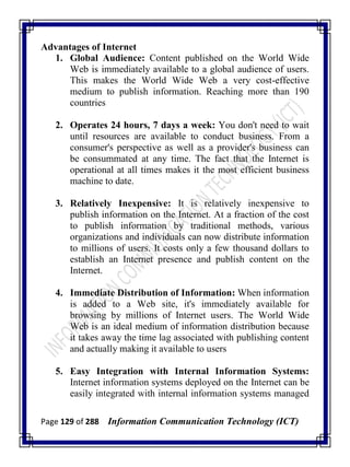 Page 129 of 288 Information Communication Technology (ICT)
Advantages of Internet
1. Global Audience: Content published on the World Wide
Web is immediately available to a global audience of users.
This makes the World Wide Web a very cost-effective
medium to publish information. Reaching more than 190
countries
2. Operates 24 hours, 7 days a week: You don't need to wait
until resources are available to conduct business. From a
consumer's perspective as well as a provider's business can
be consummated at any time. The fact that the Internet is
operational at all times makes it the most efficient business
machine to date.
3. Relatively Inexpensive: It is relatively inexpensive to
publish information on the Internet. At a fraction of the cost
to publish information by traditional methods, various
organizations and individuals can now distribute information
to millions of users. It costs only a few thousand dollars to
establish an Internet presence and publish content on the
Internet.
4. Immediate Distribution of Information: When information
is added to a Web site, it's immediately available for
browsing by millions of Internet users. The World Wide
Web is an ideal medium of information distribution because
it takes away the time lag associated with publishing content
and actually making it available to users
5. Easy Integration with Internal Information Systems:
Internet information systems deployed on the Internet can be
easily integrated with internal information systems managed
 