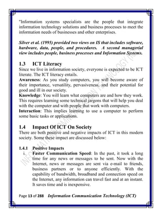 Page 13 of 288 Information Communication Technology (ICT)
"Information systems specialists are the people that integrate
information technology solutions and business processes to meet the
information needs of businesses and other enterprises.
Silver et al. (1995) provided two views on IS that includes software,
hardware, data, people, and procedures. A second managerial
view includes people, business processes and Information Systems.
1.3 ICT Literacy
Since we live in information society, everyone is expected to be ICT
literate. The ICT literacy entails.
Awareness: As you study computers, you will become aware of
their importance, versatility, pervasiveness, and their potential for
good and ill in our society.
Knowledge: You will learn what computers are and how they work.
This requires learning some technical jargons that will help you deal
with the computer and with people that work with computers.
Interaction: This implies learning to use a computer to perform
some basic tasks or applications.
1.4 Impact Of ICT On Society
There are both positive and negative impacts of ICT in this modern
society. Some these impact are discussed below:
1.4.1 Positive Impacts
i. Faster Communication Speed: In the past, it took a long
time for any news or messages to be sent. Now with the
Internet, news or messages are sent via e-mail to friends,
business partners or to anyone efficiently. With the
capability of bandwidth, broadband and connection speed on
the Internet, any information can travel fast and at an instant.
It saves time and is inexpensive.
 