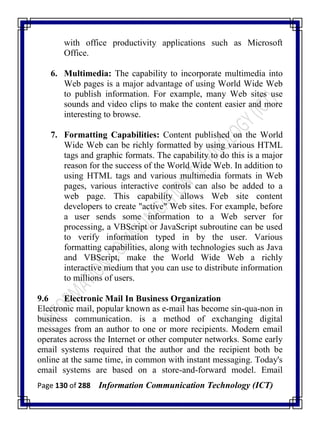 Page 130 of 288 Information Communication Technology (ICT)
with office productivity applications such as Microsoft
Office.
6. Multimedia: The capability to incorporate multimedia into
Web pages is a major advantage of using World Wide Web
to publish information. For example, many Web sites use
sounds and video clips to make the content easier and more
interesting to browse.
7. Formatting Capabilities: Content published on the World
Wide Web can be richly formatted by using various HTML
tags and graphic formats. The capability to do this is a major
reason for the success of the World Wide Web. In addition to
using HTML tags and various multimedia formats in Web
pages, various interactive controls can also be added to a
web page. This capability allows Web site content
developers to create "active" Web sites. For example, before
a user sends some information to a Web server for
processing, a VBScript or JavaScript subroutine can be used
to verify information typed in by the user. Various
formatting capabilities, along with technologies such as Java
and VBScript, make the World Wide Web a richly
interactive medium that you can use to distribute information
to millions of users.
9.6 Electronic Mail In Business Organization
Electronic mail, popular known as e-mail has become sin-qua-non in
business communication. is a method of exchanging digital
messages from an author to one or more recipients. Modern email
operates across the Internet or other computer networks. Some early
email systems required that the author and the recipient both be
online at the same time, in common with instant messaging. Today's
email systems are based on a store-and-forward model. Email
 