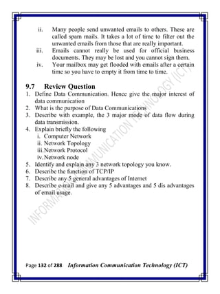 Page 132 of 288 Information Communication Technology (ICT)
ii. Many people send unwanted emails to others. These are
called spam mails. It takes a lot of time to filter out the
unwanted emails from those that are really important.
iii. Emails cannot really be used for official business
documents. They may be lost and you cannot sign them.
iv. Your mailbox may get flooded with emails after a certain
time so you have to empty it from time to time.
9.7 Review Question
1. Define Data Communication. Hence give the major interest of
data communication
2. What is the purpose of Data Communications
3. Describe with example, the 3 major mode of data flow during
data transmission.
4. Explain briefly the following
i. Computer Network
ii. Network Topology
iii.Network Protocol
iv.Network node
5. Identify and explain any 3 network topology you know.
6. Describe the function of TCP/IP
7. Describe any 5 general advantages of Internet
8. Describe e-mail and give any 5 advantages and 5 dis advantages
of email usage.
 