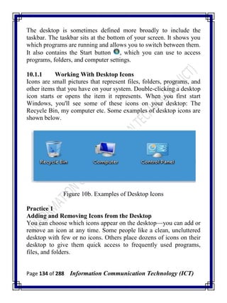 Page 134 of 288 Information Communication Technology (ICT)
The desktop is sometimes defined more broadly to include the
taskbar. The taskbar sits at the bottom of your screen. It shows you
which programs are running and allows you to switch between them.
It also contains the Start button , which you can use to access
programs, folders, and computer settings.
10.1.1 Working With Desktop Icons
Icons are small pictures that represent files, folders, programs, and
other items that you have on your system. Double-clicking a desktop
icon starts or opens the item it represents. When you first start
Windows, you'll see some of these icons on your desktop: The
Recycle Bin, my computer etc. Some examples of desktop icons are
shown below.
Figure 10b. Examples of Desktop Icons
Practice 1
Adding and Removing Icons from the Desktop
You can choose which icons appear on the desktop—you can add or
remove an icon at any time. Some people like a clean, uncluttered
desktop with few or no icons. Others place dozens of icons on their
desktop to give them quick access to frequently used programs,
files, and folders.
 
