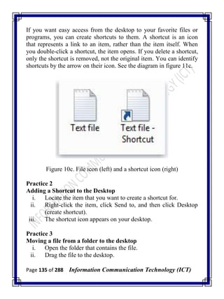 Page 135 of 288 Information Communication Technology (ICT)
If you want easy access from the desktop to your favorite files or
programs, you can create shortcuts to them. A shortcut is an icon
that represents a link to an item, rather than the item itself. When
you double-click a shortcut, the item opens. If you delete a shortcut,
only the shortcut is removed, not the original item. You can identify
shortcuts by the arrow on their icon. See the diagram in figure 11c.
Figure 10c. File icon (left) and a shortcut icon (right)
Practice 2
Adding a Shortcut to the Desktop
i. Locate the item that you want to create a shortcut for.
ii. Right-click the item, click Send to, and then click Desktop
(create shortcut).
iii. The shortcut icon appears on your desktop.
Practice 3
Moving a file from a folder to the desktop
i. Open the folder that contains the file.
ii. Drag the file to the desktop.
 