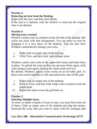 Page 136 of 288 Information Communication Technology (ICT)
Practice 4
Removing an Icon from the Desktop
Right-click the icon, and then click Delete.
If the icon is a shortcut, only the shortcut is removed; the original
item is not deleted.
Practice 4
Moving Icons Around
Windows stacks icons in columns on the left side of the desktop. But
you're not stuck with that arrangement. You can move an icon by
dragging it to a new place on the desktop. You can also have
Windows automatically arrange your icons.
i. Right-click an empty area of the desktop,
ii. Click View, and then click Auto arrange icons.
Windows stacks your icons in the upper-left corner and locks them
in place. To unlock the icons so that you can move them again, click
Auto arrange icons again, clearing the check mark next to it.
By default, Windows spaces icons evenly on an invisible grid. To
place icons closer together or with more precision, turn off the grid.
i. Right-click an empty area of the desktop,
ii. Point to View, and then click Align icons to grid to clear the
check mark.
iii. Repeat the steps to turn the grid back on.
Practice 5
Selecting Multiple Icons
To move or delete a bunch of icons at once, you must first select all
of them. Click an empty area of the desktop and drag the mouse.
Surround the icons that you want to select with the rectangle that
 
