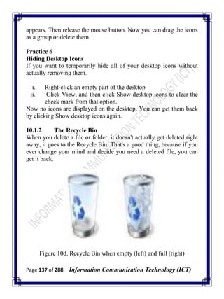 Page 137 of 288 Information Communication Technology (ICT)
appears. Then release the mouse button. Now you can drag the icons
as a group or delete them.
Practice 6
Hiding Desktop Icons
If you want to temporarily hide all of your desktop icons without
actually removing them.
i. Right-click an empty part of the desktop
ii. Click View, and then click Show desktop icons to clear the
check mark from that option.
Now no icons are displayed on the desktop. You can get them back
by clicking Show desktop icons again.
10.1.2 The Recycle Bin
When you delete a file or folder, it doesn't actually get deleted right
away, it goes to the Recycle Bin. That's a good thing, because if you
ever change your mind and decide you need a deleted file, you can
get it back.
Figure 10d. Recycle Bin when empty (left) and full (right)
 