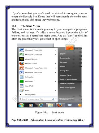 Page 138 of 288 Information Communication Technology (ICT)
If you're sure that you won't need the deleted items again, you can
empty the Recycle Bin. Doing that will permanently delete the items
and reclaim any disk space they were using.
10.2 The Start Menu
The Start menu is the main gateway to your computer's programs,
folders, and settings. It's called a menu because it provides a list of
choices, just as a restaurant menu does. And as "start" implies, it's
often the place that you'll go to start or open things.
Figure 10e. Start menu
 