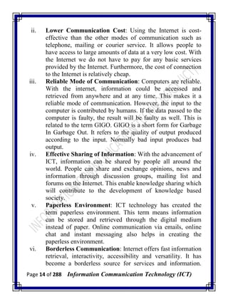 Page 14 of 288 Information Communication Technology (ICT)
ii. Lower Communication Cost: Using the Internet is cost-
effective than the other modes of communication such as
telephone, mailing or courier service. It allows people to
have access to large amounts of data at a very low cost. With
the Internet we do not have to pay for any basic services
provided by the Internet. Furthermore, the cost of connection
to the Internet is relatively cheap.
iii. Reliable Mode of Communication: Computers are reliable.
With the internet, information could be accessed and
retrieved from anywhere and at any time. This makes it a
reliable mode of communication. However, the input to the
computer is contributed by humans. If the data passed to the
computer is faulty, the result will be faulty as well. This is
related to the term GIGO. GIGO is a short form for Garbage
In Garbage Out. It refers to the quality of output produced
according to the input. Normally bad input produces bad
output.
iv. Effective Sharing of Information: With the advancement of
ICT, information can be shared by people all around the
world. People can share and exchange opinions, news and
information through discussion groups, mailing list and
forums on the Internet. This enable knowledge sharing which
will contribute to the development of knowledge based
society.
v. Paperless Environment: ICT technology has created the
term paperless environment. This term means information
can be stored and retrieved through the digital medium
instead of paper. Online communication via emails, online
chat and instant messaging also helps in creating the
paperless environment.
vi. Borderless Communication: Internet offers fast information
retrieval, interactivity, accessibility and versatility. It has
become a borderless source for services and information.
 