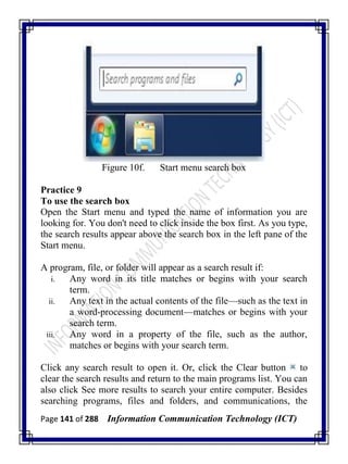 Page 141 of 288 Information Communication Technology (ICT)
Figure 10f. Start menu search box
Practice 9
To use the search box
Open the Start menu and typed the name of information you are
looking for. You don't need to click inside the box first. As you type,
the search results appear above the search box in the left pane of the
Start menu.
A program, file, or folder will appear as a search result if:
i. Any word in its title matches or begins with your search
term.
ii. Any text in the actual contents of the file—such as the text in
a word-processing document—matches or begins with your
search term.
iii. Any word in a property of the file, such as the author,
matches or begins with your search term.
Click any search result to open it. Or, click the Clear button to
clear the search results and return to the main programs list. You can
also click See more results to search your entire computer. Besides
searching programs, files and folders, and communications, the
 