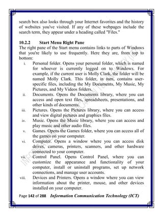 Page 142 of 288 Information Communication Technology (ICT)
search box also looks through your Internet favorites and the history
of websites you've visited. If any of these webpages include the
search term, they appear under a heading called "Files."
10.2.2 Start Menu Right Pane
The right pane of the Start menu contains links to parts of Windows
that you're likely to use frequently. Here they are, from top to
bottom:
i. Personal folder. Opens your personal folder, which is named
for whoever is currently logged on to Windows. For
example, if the current user is Molly Clark, the folder will be
named Molly Clark. This folder, in turn, contains user-
specific files, including the My Documents, My Music, My
Pictures, and My Videos folders.
ii. Documents. Opens the Documents library, where you can
access and open text files, spreadsheets, presentations, and
other kinds of documents.
iii. Pictures. Opens the Pictures library, where you can access
and view digital pictures and graphics files.
iv. Music. Opens the Music library, where you can access and
play music and other audio files.
v. Games. Opens the Games folder, where you can access all of
the games on your computer.
vi. Computer. Opens a window where you can access disk
drives, cameras, printers, scanners, and other hardware
connected to your computer.
vii. Control Panel. Opens Control Panel, where you can
customize the appearance and functionality of your
computer, install or uninstall programs, set up network
connections, and manage user accounts.
viii. Devices and Printers. Opens a window where you can view
information about the printer, mouse, and other devices
installed on your computer.
 