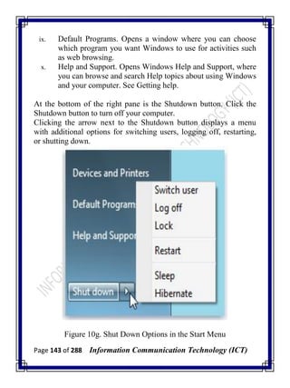 Page 143 of 288 Information Communication Technology (ICT)
ix. Default Programs. Opens a window where you can choose
which program you want Windows to use for activities such
as web browsing.
x. Help and Support. Opens Windows Help and Support, where
you can browse and search Help topics about using Windows
and your computer. See Getting help.
At the bottom of the right pane is the Shutdown button. Click the
Shutdown button to turn off your computer.
Clicking the arrow next to the Shutdown button displays a menu
with additional options for switching users, logging off, restarting,
or shutting down.
Figure 10g. Shut Down Options in the Start Menu
 