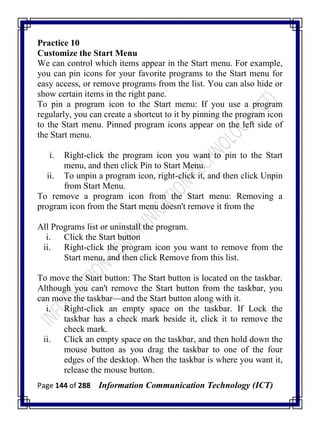 Page 144 of 288 Information Communication Technology (ICT)
Practice 10
Customize the Start Menu
We can control which items appear in the Start menu. For example,
you can pin icons for your favorite programs to the Start menu for
easy access, or remove programs from the list. You can also hide or
show certain items in the right pane.
To pin a program icon to the Start menu: If you use a program
regularly, you can create a shortcut to it by pinning the program icon
to the Start menu. Pinned program icons appear on the left side of
the Start menu.
i. Right-click the program icon you want to pin to the Start
menu, and then click Pin to Start Menu.
ii. To unpin a program icon, right-click it, and then click Unpin
from Start Menu.
To remove a program icon from the Start menu: Removing a
program icon from the Start menu doesn't remove it from the
All Programs list or uninstall the program.
i. Click the Start button
ii. Right-click the program icon you want to remove from the
Start menu, and then click Remove from this list.
To move the Start button: The Start button is located on the taskbar.
Although you can't remove the Start button from the taskbar, you
can move the taskbar—and the Start button along with it.
i. Right-click an empty space on the taskbar. If Lock the
taskbar has a check mark beside it, click it to remove the
check mark.
ii. Click an empty space on the taskbar, and then hold down the
mouse button as you drag the taskbar to one of the four
edges of the desktop. When the taskbar is where you want it,
release the mouse button.
 