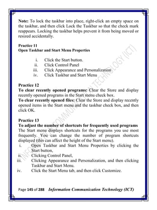 Page 145 of 288 Information Communication Technology (ICT)
Note: To lock the taskbar into place, right-click an empty space on
the taskbar, and then click Lock the Taskbar so that the check mark
reappears. Locking the taskbar helps prevent it from being moved or
resized accidentally.
Practice 11
Open Taskbar and Start Menu Properties
i. Click the Start button.
ii. Click Control Panel
iii. Click Appearance and Personalization
iv. Click Taskbar and Start Menu
Practice 12
To clear recently opened programs: Clear the Store and display
recently opened programs in the Start menu check box.
To clear recently opened files: Clear the Store and display recently
opened items in the Start menu and the taskbar check box, and then
click OK.
Practice 13
To adjust the number of shortcuts for frequently used programs
The Start menu displays shortcuts for the programs you use most
frequently. You can change the number of program shortcuts
displayed (this can affect the height of the Start menu).
i. Open Taskbar and Start Menu Properties by clicking the
Start button,
ii. Clicking Control Panel,
iii. Clicking Appearance and Personalization, and then clicking
Taskbar and Start Menu.
iv. Click the Start Menu tab, and then click Customize.
 