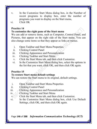 Page 146 of 288 Information Communication Technology (ICT)
v. In the Customize Start Menu dialog box, in the Number of
recent programs to display box, enter the number of
programs you want to display on the Start menu,
vi. Click OK
Practice 14
To customize the right pane of the Start menu
We can add or remove items, such as Computer, Control Panel, and
Pictures, that appear on the right side of the Start menu. You can
also change some items so that they appear as links or menus.
i. Open Taskbar and Start Menu Properties
ii. Clicking Control Panel
iii. Clicking Appearance and Personalization
iv. Clicking Taskbar and Start Menu
v. Click the Start Menu tab, and then click Customize.
vi. In the Customize Start Menu dialog box, select the options in
the list that you want, click OK, and then click OK again.
Practice 15
To restore Start menu default settings
We can restore the Start menu to its original, default settings.
i. Open Taskbar and Start Menu Properties
ii. Clicking Control Panel
iii. Clicking Appearance and Personalization
iv. Clicking Taskbar and Start Menu
v. Click the Start Menu tab, and then click Customize.
vi. In the Customize Start Menu dialog box, click Use Default
Settings, click OK, and then click OK again.
 