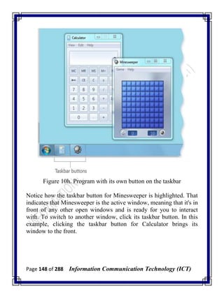 Page 148 of 288 Information Communication Technology (ICT)
Figure 10h. Program with its own button on the taskbar
Notice how the taskbar button for Minesweeper is highlighted. That
indicates that Minesweeper is the active window, meaning that it's in
front of any other open windows and is ready for you to interact
with. To switch to another window, click its taskbar button. In this
example, clicking the taskbar button for Calculator brings its
window to the front.
 