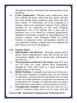 Page 15 of 288 Information Communication Technology (ICT)
Through the Internet, information and communication can be
borderless.
vii. Create Employment: Although many employment areas
have suffered job losses, other areas have grown and jobs
have been created. Some examples of areas where jobs have
been created: IT Technicians: All of the computers in a
business need to be maintained: hardware fixed, software
installed, etc. IT technicians do this work. Computer
Programmers: All of the software that is now used by
businesses has to be created by computer programmers.
Hundreds of thousands of people are now employed in the
'software industry‘ Web Designers: Much of modern
business is conducted on-line, and company websites are
very important. Company websites need to be designed and
built which is the role of web designers.
1.4.2 Negative Effects
i. Individualistic and introvert: Nowadays, people tend to
choose online communication rather than having real time
conversations. People tend to become more individualistic
and introvert.
ii. Moral decedent and threats to the society: Some ICT users
use ICT tools for, fraud, identity theft, Pornography,
Hacking etc. That could result to a moral decedent and
generate threats to the society.
iii. Health Problems: A computer may harm users if they use it
for long hours frequently. Computer users are also exposed
to bad posture, eyestrain, physical and mental stress. In order
to solve the health problems, an ergonomic environment can
be introduced. For example, an ergonomic chair can reduces
back strain and a screen filter is used to minimize eye strain.
iv. Unemployment Situation: Some jobs have been lost as a
result of computers being used to do the same work that
 