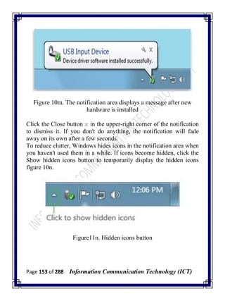 Page 153 of 288 Information Communication Technology (ICT)
Figure 10m. The notification area displays a message after new
hardware is installed
Click the Close button in the upper-right corner of the notification
to dismiss it. If you don't do anything, the notification will fade
away on its own after a few seconds.
To reduce clutter, Windows hides icons in the notification area when
you haven't used them in a while. If icons become hidden, click the
Show hidden icons button to temporarily display the hidden icons
figure 10n.
Figure11n. Hidden icons button
 