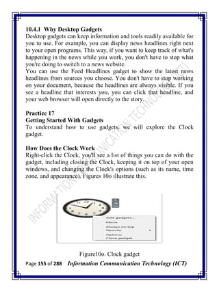 Page 155 of 288 Information Communication Technology (ICT)
10.4.1 Why Desktop Gadgets
Desktop gadgets can keep information and tools readily available for
you to use. For example, you can display news headlines right next
to your open programs. This way, if you want to keep track of what's
happening in the news while you work, you don't have to stop what
you're doing to switch to a news website.
You can use the Feed Headlines gadget to show the latest news
headlines from sources you choose. You don't have to stop working
on your document, because the headlines are always visible. If you
see a headline that interests you, you can click that headline, and
your web browser will open directly to the story.
Practice 17
Getting Started With Gadgets
To understand how to use gadgets, we will explore the Clock
gadget.
How Does the Clock Work
Right-click the Clock, you'll see a list of things you can do with the
gadget, including closing the Clock, keeping it on top of your open
windows, and changing the Clock's options (such as its name, time
zone, and appearance). Figures 10o illustrate this.
Figure10o. Clock gadget
 