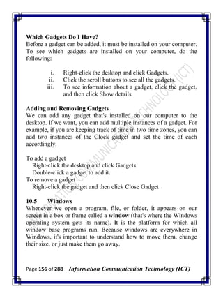 Page 156 of 288 Information Communication Technology (ICT)
Which Gadgets Do I Have?
Before a gadget can be added, it must be installed on your computer.
To see which gadgets are installed on your computer, do the
following:
i. Right-click the desktop and click Gadgets.
ii. Click the scroll buttons to see all the gadgets.
iii. To see information about a gadget, click the gadget,
and then click Show details.
Adding and Removing Gadgets
We can add any gadget that's installed on our computer to the
desktop. If we want, you can add multiple instances of a gadget. For
example, if you are keeping track of time in two time zones, you can
add two instances of the Clock gadget and set the time of each
accordingly.
To add a gadget
Right-click the desktop and click Gadgets.
Double-click a gadget to add it.
To remove a gadget
Right-click the gadget and then click Close Gadget
10.5 Windows
Whenever we open a program, file, or folder, it appears on our
screen in a box or frame called a window (that's where the Windows
operating system gets its name). It is the platform for which all
window base programs run. Because windows are everywhere in
Windows, it's important to understand how to move them, change
their size, or just make them go away.
 