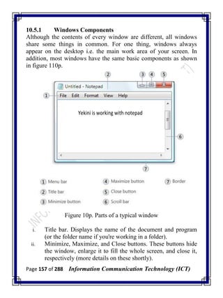 Page 157 of 288 Information Communication Technology (ICT)
10.5.1 Windows Components
Although the contents of every window are different, all windows
share some things in common. For one thing, windows always
appear on the desktop i.e. the main work area of your screen. In
addition, most windows have the same basic components as shown
in figure 110p.
Yekini is working with notepad
Figure 10p. Parts of a typical window
i. Title bar. Displays the name of the document and program
(or the folder name if you're working in a folder).
ii. Minimize, Maximize, and Close buttons. These buttons hide
the window, enlarge it to fill the whole screen, and close it,
respectively (more details on these shortly).
 