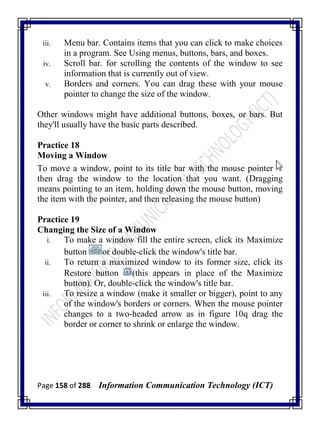 Page 158 of 288 Information Communication Technology (ICT)
iii. Menu bar. Contains items that you can click to make choices
in a program. See Using menus, buttons, bars, and boxes.
iv. Scroll bar. for scrolling the contents of the window to see
information that is currently out of view.
v. Borders and corners. You can drag these with your mouse
pointer to change the size of the window.
Other windows might have additional buttons, boxes, or bars. But
they'll usually have the basic parts described.
Practice 18
Moving a Window
To move a window, point to its title bar with the mouse pointer
then drag the window to the location that you want. (Dragging
means pointing to an item, holding down the mouse button, moving
the item with the pointer, and then releasing the mouse button)
Practice 19
Changing the Size of a Window
i. To make a window fill the entire screen, click its Maximize
button or double-click the window's title bar.
ii. To return a maximized window to its former size, click its
Restore button (this appears in place of the Maximize
button). Or, double-click the window's title bar.
iii. To resize a window (make it smaller or bigger), point to any
of the window's borders or corners. When the mouse pointer
changes to a two-headed arrow as in figure 10q drag the
border or corner to shrink or enlarge the window.
 