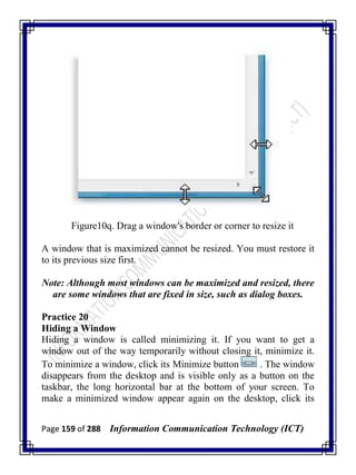 Page 159 of 288 Information Communication Technology (ICT)
Figure10q. Drag a window's border or corner to resize it
A window that is maximized cannot be resized. You must restore it
to its previous size first.
Note: Although most windows can be maximized and resized, there
are some windows that are fixed in size, such as dialog boxes.
Practice 20
Hiding a Window
Hiding a window is called minimizing it. If you want to get a
window out of the way temporarily without closing it, minimize it.
To minimize a window, click its Minimize button . The window
disappears from the desktop and is visible only as a button on the
taskbar, the long horizontal bar at the bottom of your screen. To
make a minimized window appear again on the desktop, click its
 