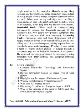 Page 16 of 288 Information Communication Technology (ICT)
people used to do, for examples: Manufacturing: Many
factories now have fully automated production lines. Instead
of using people to build things, computer-controlled robots
are used. Robots can run day and night, never needing a
break, and don‘t need to be paid! (Although the robots cost a
lot to purchase, in the long-term the factory saves money.)
Secretarial Work: Offices used to employee many
secretaries to produce the documents required for the
business to run. Now people have personal computers, they
tend to type and print their own documents. Accounting
Clerks: Companies once had large departments full of
people whose job it was to do calculations (e.g. profit, loss,
billing, etc.) .A personal computer running a spreadsheet can
now do the same work. Newspaper Printing: It used to take
a team of highly skilled printers to typeset (layout) a
newspaper page and to then print thousands of newspapers.
The same task can now be performed far more quickly using
computers with DTP software and computer-controlled
printing presses.
1.5 Review Questions
1. Compare Information Technology and Information
System
2. Discuss Information System as special type of work
system
3. Highlights any 5 examples of Information System
4. Who are the Information System Specialists?
5. What does ICT literacy entails?
6. Discuss any 5 positive and 5 negative impacts of ICT
7. What is the meaning of the acronym GIGO and what
does it imply in computer jargon?
 
