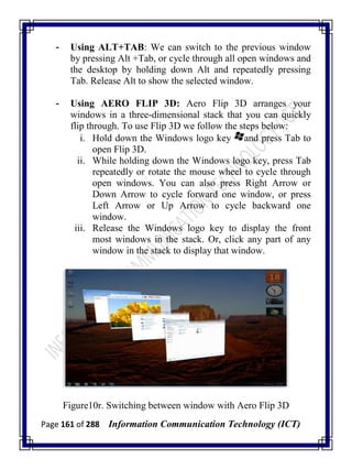Page 161 of 288 Information Communication Technology (ICT)
- Using ALT+TAB: We can switch to the previous window
by pressing Alt +Tab, or cycle through all open windows and
the desktop by holding down Alt and repeatedly pressing
Tab. Release Alt to show the selected window.
- Using AERO FLIP 3D: Aero Flip 3D arranges your
windows in a three-dimensional stack that you can quickly
flip through. To use Flip 3D we follow the steps below:
i. Hold down the Windows logo key and press Tab to
open Flip 3D.
ii. While holding down the Windows logo key, press Tab
repeatedly or rotate the mouse wheel to cycle through
open windows. You can also press Right Arrow or
Down Arrow to cycle forward one window, or press
Left Arrow or Up Arrow to cycle backward one
window.
iii. Release the Windows logo key to display the front
most windows in the stack. Or, click any part of any
window in the stack to display that window.
Figure10r. Switching between window with Aero Flip 3D
 