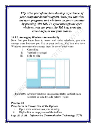 Page 162 of 288 Information Communication Technology (ICT)
Flip 3D is part of the Aero desktop experience. If
your computer doesn't support Aero, you can view
the open programs and windows on your computer
by pressing Alt+Tab. To cycle through the open
windows, you can press the Tab key, press the
arrow keys, or use your mouse.
10.5.2 Arranging Windows Automatically
Now that you know how to move and resize windows, you can
arrange them however you like on your desktop. You can also have
Windows automatically arrange them in one of three ways:
i. Cascading
ii. Vertically stacked
iii. Side by side
Figure10s. Arrange windows in a cascade (left), vertical stack
(center), or side-by-side pattern (right)
Practice 23
Procedures to Choose One of the Options
i. Open some windows on your desktop
ii. Right-click an empty area of the taskbar
 