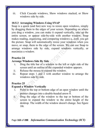 Page 163 of 288 Information Communication Technology (ICT)
iii. Click Cascade windows, Show windows stacked, or Show
windows side by side.
10.5.3 Arranging Windows Using SNAP
Snap is a quick (and fun) new way to resize open windows, simply
by dragging them to the edges of your screen. Depending on where
you drag a window, you can make it expand vertically, take up the
entire screen, or appear side-by-side with another window. Snap
makes reading, organizing, and comparing windows a...well, you get
the picture. Snap will automatically resize your windows when you
move, or snap, them to the edge of the screen. We can use Snap to
arrange windows side by side, expand windows vertically, or
maximize a window.
Practice 24
Arrange Windows Side By Side
i. Drag the title bar of a window to the left or right side of the
screen until an outline of the expanded window appears.
ii. Release the mouse to expand the window.
iii. Repeat steps 1 and 2 with another window to arrange the
windows side by side.
Practice 25
Expand a Window Vertically
i. Point to the top or bottom edge of an open window until the
pointer changes into a double-headed arrow .
ii. Drag the edge of the window to the top or bottom of the
screen to expand the window to the entire height of the
desktop. The width of the window doesn't change. See figure
10t.
 