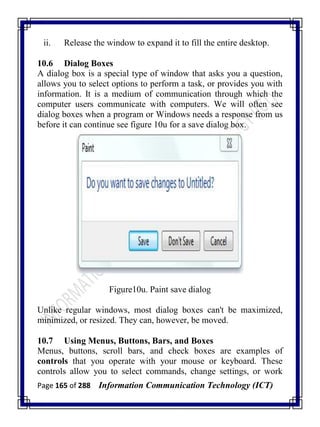 Page 165 of 288 Information Communication Technology (ICT)
ii. Release the window to expand it to fill the entire desktop.
10.6 Dialog Boxes
A dialog box is a special type of window that asks you a question,
allows you to select options to perform a task, or provides you with
information. It is a medium of communication through which the
computer users communicate with computers. We will often see
dialog boxes when a program or Windows needs a response from us
before it can continue see figure 10u for a save dialog box.
Figure10u. Paint save dialog
Unlike regular windows, most dialog boxes can't be maximized,
minimized, or resized. They can, however, be moved.
10.7 Using Menus, Buttons, Bars, and Boxes
Menus, buttons, scroll bars, and check boxes are examples of
controls that you operate with your mouse or keyboard. These
controls allow you to select commands, change settings, or work
 