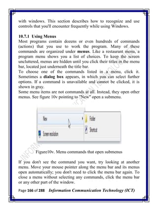 Page 166 of 288 Information Communication Technology (ICT)
with windows. This section describes how to recognize and use
controls that you'll encounter frequently while using Windows.
10.7.1 Using Menus
Most programs contain dozens or even hundreds of commands
(actions) that you use to work the program. Many of these
commands are organized under menus. Like a restaurant menu, a
program menu shows you a list of choices. To keep the screen
uncluttered, menus are hidden until you click their titles in the menu
bar, located just underneath the title bar.
To choose one of the commands listed in a menu, click it.
Sometimes a dialog box appears, in which you can select further
options. If a command is unavailable and cannot be clicked, it is
shown in gray.
Some menu items are not commands at all. Instead, they open other
menus. See figure 10v pointing to "New" open a submenu.
Figure10v. Menu commands that open submenus
If you don't see the command you want, try looking at another
menu. Move your mouse pointer along the menu bar and its menus
open automatically; you don't need to click the menu bar again. To
close a menu without selecting any commands, click the menu bar
or any other part of the window.
 