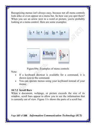 Page 167 of 288 Information Communication Technology (ICT)
Recognizing menus isn't always easy, because not all menu controls
look alike or even appear on a menu bar. So how can you spot them?
When you see an arrow next to a word or picture, you're probably
looking at a menu control. Here are some examples:
Figure10w. Examples of menu controls
Note:
 If a keyboard shortcut is available for a command, it is
shown next to the command.
 You can operate menus using your keyboard instead of your
mouse.
10.7.2 Scroll Bars
When a document, webpage, or picture exceeds the size of its
window, scroll bars appear to allow you to see the information that
is currently out of view. Figure 11v shows the parts of a scroll bar.
 