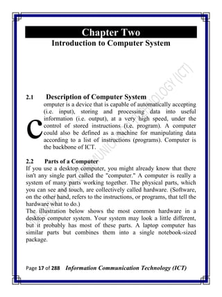 Page 17 of 288 Information Communication Technology (ICT)
Chapter Two
Introduction to Computer System
2.1 Description of Computer System
omputer is a device that is capable of automatically accepting
(i.e. input), storing and processing data into useful
information (i.e. output), at a very high speed, under the
control of stored instructions (i.e. program). A computer
could also be defined as a machine for manipulating data
according to a list of instructions (programs). Computer is
the backbone of ICT.
2.2 Parts of a Computer
If you use a desktop computer, you might already know that there
isn't any single part called the "computer." A computer is really a
system of many parts working together. The physical parts, which
you can see and touch, are collectively called hardware. (Software,
on the other hand, refers to the instructions, or programs, that tell the
hardware what to do.)
The illustration below shows the most common hardware in a
desktop computer system. Your system may look a little different,
but it probably has most of these parts. A laptop computer has
similar parts but combines them into a single notebook-sized
package.
c
 