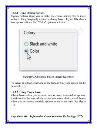 Page 170 of 288 Information Communication Technology (ICT)
10.7.4 Using Option Buttons
Option buttons allow you to make one choice among two or more
options. They frequently appear in dialog boxes. Figure 10y shows
two option buttons. The "Color" option is selected.
Figure10y. Clicking a button selects that option
To select an option, click one of the buttons. Only one option can be
selected.
10.7.5 Using Check Boxes
Check boxes allow you to select one or more independent options.
Unlike option buttons, which restrict you to one choice, check boxes
allow you to choose multiple options at the same time. See figure
10z.
 