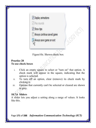 Page 171 of 288 Information Communication Technology (ICT)
Figure10z. Shown check box
Practice 28
To use check boxes
i. Click an empty square to select or "turn on" that option. A
check mark will appear in the square, indicating that the
option is selected.
ii. To turn off an option, clear (remove) its check mark by
clicking it.
iii. Options that currently can't be selected or cleared are shown
in gray.
10.7.6 Sliders
A slider lets you adjust a setting along a range of values. It looks
like this.
 