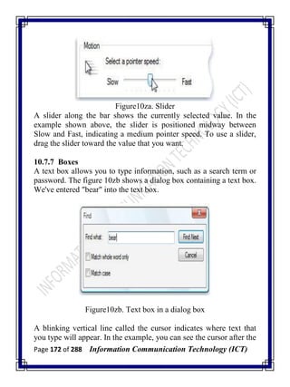 Page 172 of 288 Information Communication Technology (ICT)
Figure10za. Slider
A slider along the bar shows the currently selected value. In the
example shown above, the slider is positioned midway between
Slow and Fast, indicating a medium pointer speed. To use a slider,
drag the slider toward the value that you want.
10.7.7 Boxes
A text box allows you to type information, such as a search term or
password. The figure 10zb shows a dialog box containing a text box.
We've entered "bear" into the text box.
Figure10zb. Text box in a dialog box
A blinking vertical line called the cursor indicates where text that
you type will appear. In the example, you can see the cursor after the
 