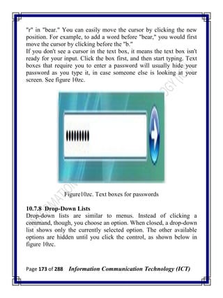 Page 173 of 288 Information Communication Technology (ICT)
"r" in "bear." You can easily move the cursor by clicking the new
position. For example, to add a word before "bear," you would first
move the cursor by clicking before the "b."
If you don't see a cursor in the text box, it means the text box isn't
ready for your input. Click the box first, and then start typing. Text
boxes that require you to enter a password will usually hide your
password as you type it, in case someone else is looking at your
screen. See figure 10zc.
Figure10zc. Text boxes for passwords
10.7.8 Drop-Down Lists
Drop-down lists are similar to menus. Instead of clicking a
command, though, you choose an option. When closed, a drop-down
list shows only the currently selected option. The other available
options are hidden until you click the control, as shown below in
figure 10zc.
 